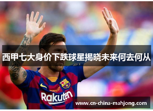 西甲七大身价下跌球星揭晓未来何去何从