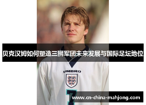 贝克汉姆如何塑造三狮军团未来发展与国际足坛地位