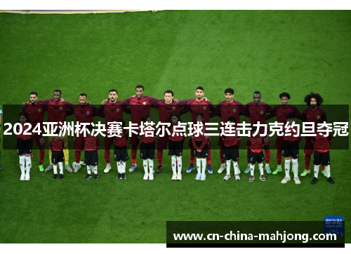 2024亚洲杯决赛卡塔尔点球三连击力克约旦夺冠