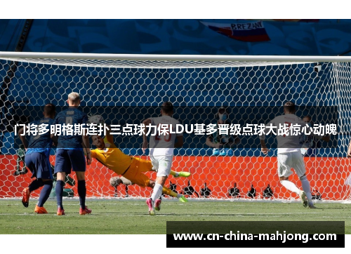 门将多明格斯连扑三点球力保LDU基多晋级点球大战惊心动魄 门将多明格斯连扑三点球力保LDU基多晋级点球大战惊心动魄